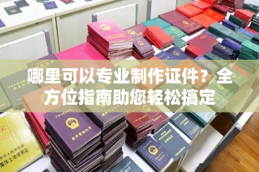 扬中哪里可以专业制作证件？全方位指南助您轻松搞定