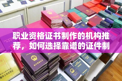 扬中职业资格证书制作的机构推荐，如何选择靠谱的证件制作公司？
